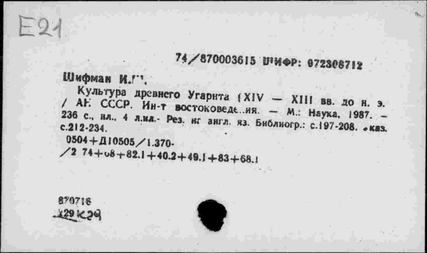 ﻿
74/870003615 ШИФР: 0723087!І
Шифман И.Г’.
Культура древнего Угарнта (XIV — XIII вв. до н. э. / АЕ СССР. Ин-Т востоковеде.ия. — М.: Наука. 1987. -236 с., вл.. 4 л.и л.- Рез. иг а игл яз. Библиогр.: с.197-208. «каз. с.212-234.
0504 +Д10505/1.370-
/2 74+u8-t-82.l+40.2+49.1+83+68.1
870716